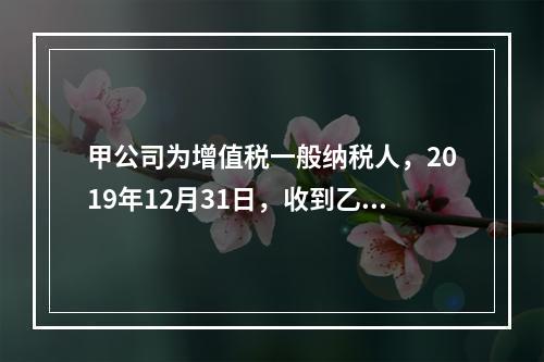 甲公司为增值税一般纳税人，2019年12月31日，收到乙公司