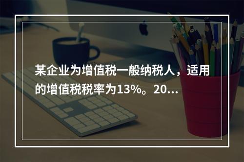 某企业为增值税一般纳税人，适用的增值税税率为13%。2019