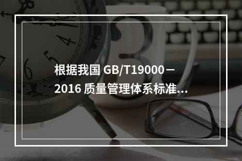 根据我国 GB/T19000－2016 质量管理体系标准，质