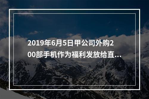 2019年6月5日甲公司外购200部手机作为福利发放给直接从