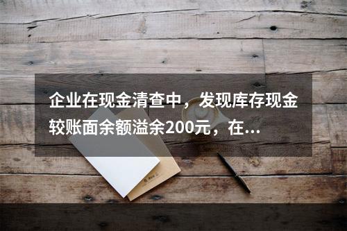 企业在现金清查中，发现库存现金较账面余额溢余200元，在未经