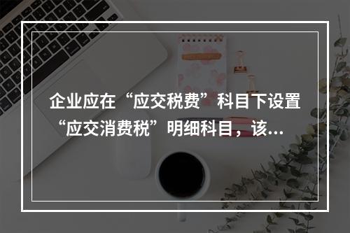 企业应在“应交税费”科目下设置“应交消费税”明细科目，该科目