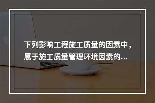 下列影响工程施工质量的因素中，属于施工质量管理环境因素的是（