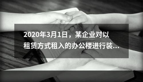 2020年3月1日，某企业对以租赁方式租入的办公楼进行装修，