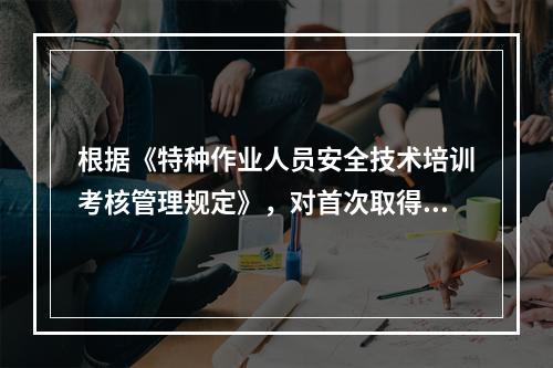 根据《特种作业人员安全技术培训考核管理规定》，对首次取得特种