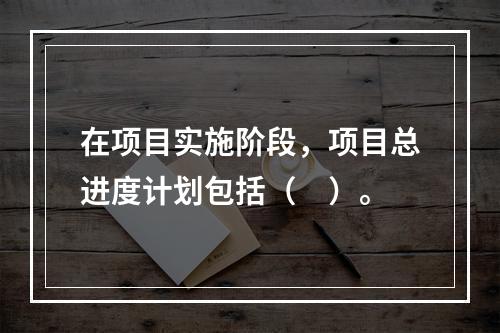 在项目实施阶段，项目总进度计划包括（　）。