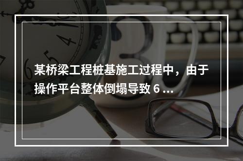 某桥梁工程桩基施工过程中，由于操作平台整体倒塌导致 6 人死