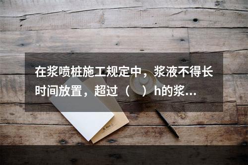 在浆喷桩施工规定中，浆液不得长时间放置，超过（　）h的浆液应