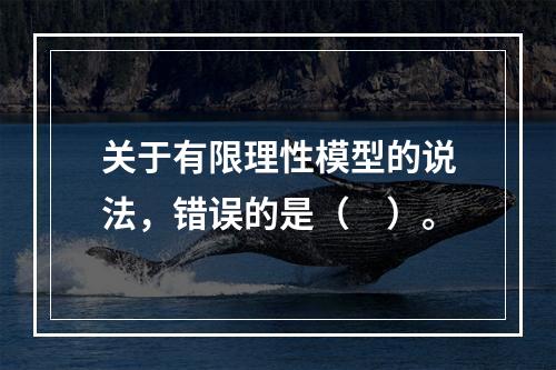 关于有限理性模型的说法，错误的是（　）。