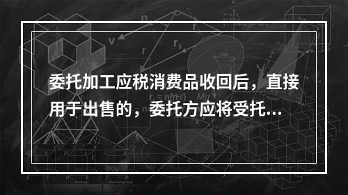 委托加工应税消费品收回后，直接用于出售的，委托方应将受托方代