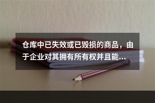 仓库中已失效或已毁损的商品，由于企业对其拥有所有权并且能够实