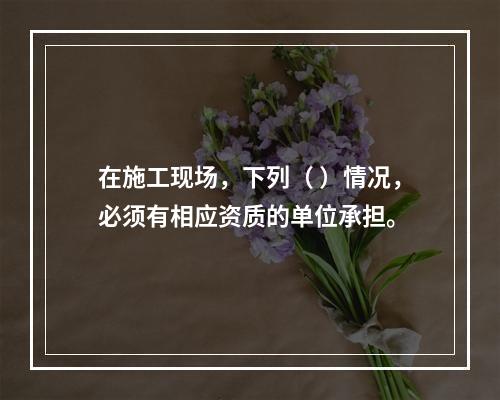 在施工现场，下列（ ）情况，必须有相应资质的单位承担。