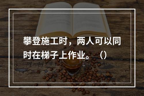 攀登施工时，两人可以同时在梯子上作业。（）