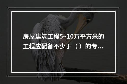 房屋建筑工程5~10万平方米的工程应配备不少于（ ）的专职安