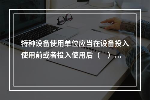 特种设备使用单位应当在设备投入使用前或者投入使用后（　）d内