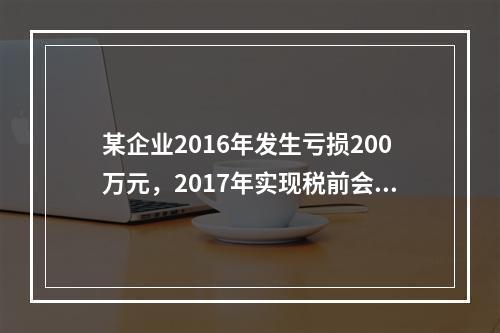 某企业2016年发生亏损200万元，2017年实现税前会计利