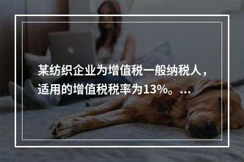 某纺织企业为增值税一般纳税人，适用的增值税税率为13%。该企