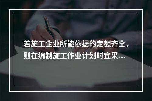 若施工企业所能依据的定额齐全，则在编制施工作业计划时宜采用的