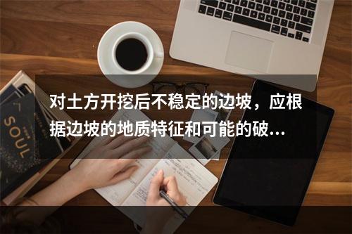 对土方开挖后不稳定的边坡，应根据边坡的地质特征和可能的破坏情