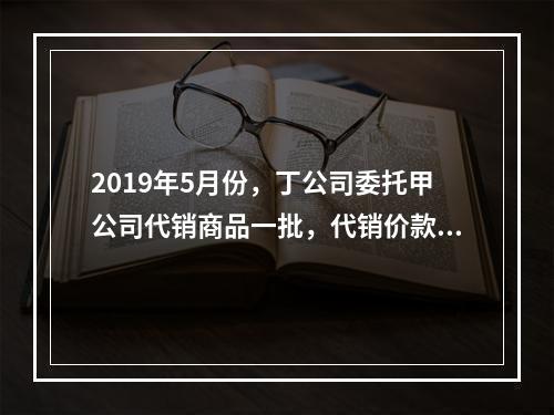 2019年5月份，丁公司委托甲公司代销商品一批，代销价款为3