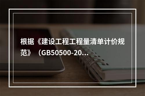 根据《建设工程工程量清单计价规范》（GB50500-2013