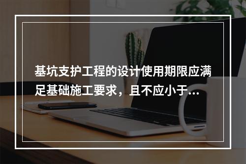 基坑支护工程的设计使用期限应满足基础施工要求，且不应小于（