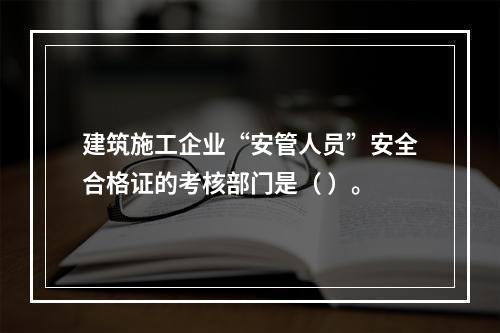 建筑施工企业“安管人员”安全合格证的考核部门是（ ）。