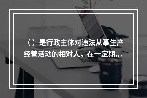 （ ）是行政主体对违法从事生产经营活动的相对人，在一定期限和