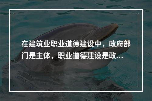 在建筑业职业道德建设中，政府部门是主体，职业道德建设是政府文