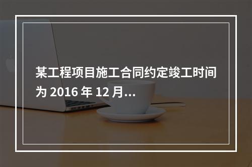 某工程项目施工合同约定竣工时间为 2016 年 12 月 3