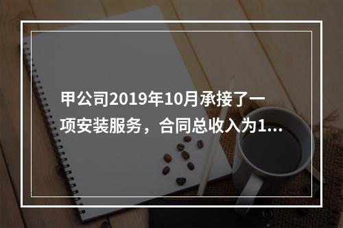 甲公司2019年10月承接了一项安装服务，合同总收入为100