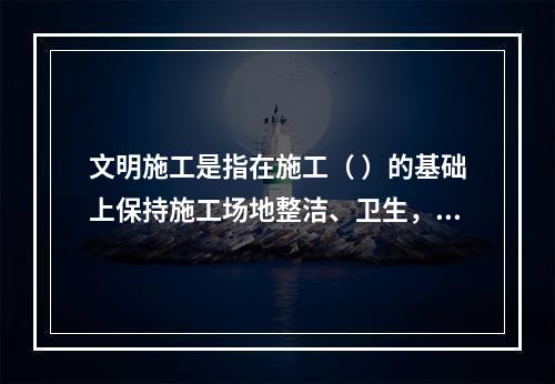 文明施工是指在施工（ ）的基础上保持施工场地整洁、卫生，施工