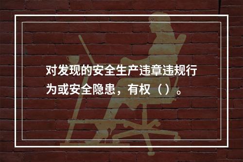 对发现的安全生产违章违规行为或安全隐患，有权（ ）。