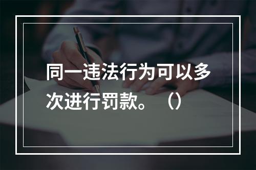 同一违法行为可以多次进行罚款。（）