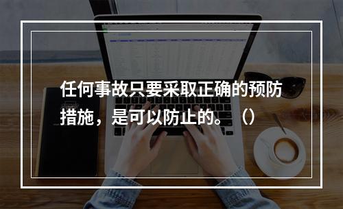 任何事故只要采取正确的预防措施，是可以防止的。（）