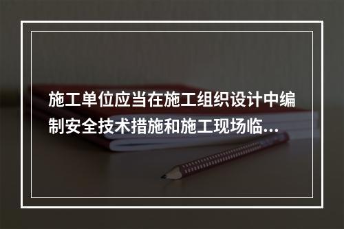 施工单位应当在施工组织设计中编制安全技术措施和施工现场临时用