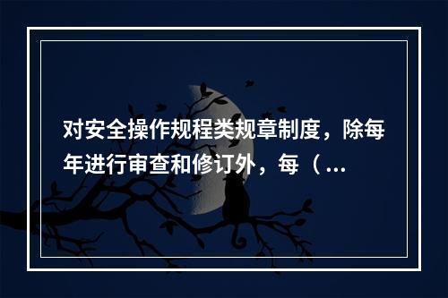 对安全操作规程类规章制度，除每年进行审查和修订外，每（ ）应