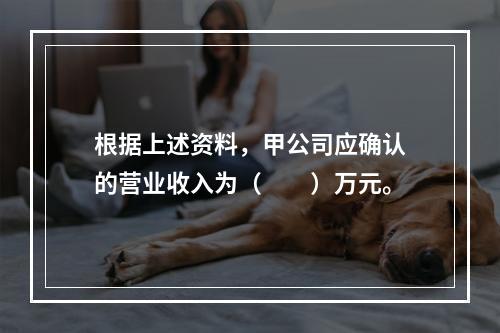 根据上述资料，甲公司应确认的营业收入为（　　）万元。