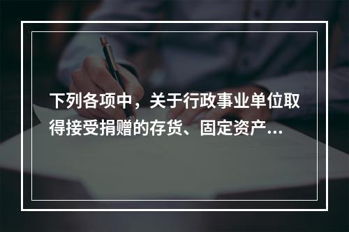 下列各项中，关于行政事业单位取得接受捐赠的存货、固定资产、无