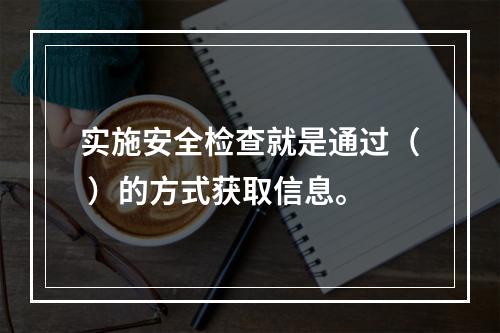 实施安全检查就是通过（ ）的方式获取信息。