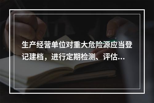 生产经营单位对重大危险源应当登记建档，进行定期检测、评估、监