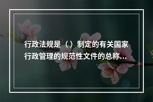 行政法规是（ ）制定的有关国家行政管理的规范性文件的总称。