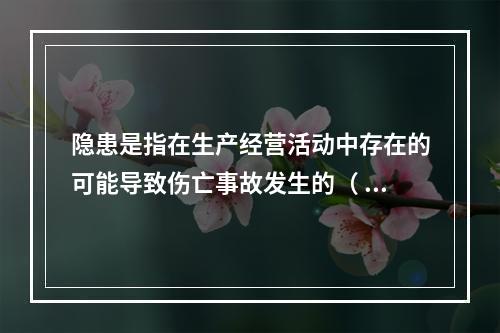 隐患是指在生产经营活动中存在的可能导致伤亡事故发生的（ ）。