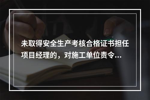 未取得安全生产考核合格证书担任项目经理的，对施工单位责令限期