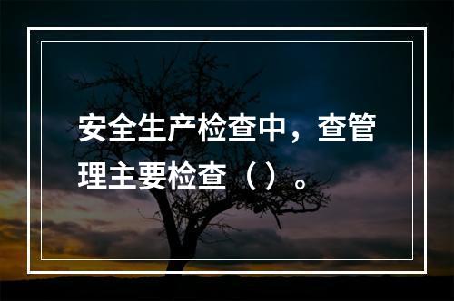 安全生产检查中，查管理主要检查（ ）。