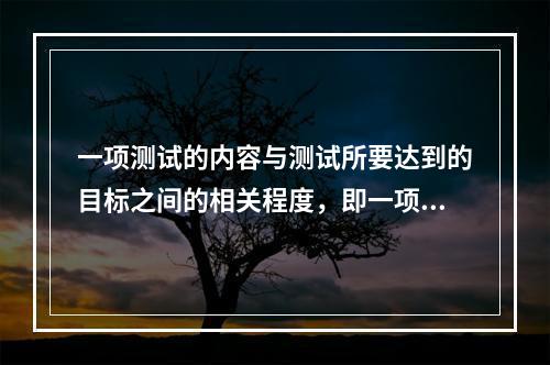 一项测试的内容与测试所要达到的目标之间的相关程度，即一项测