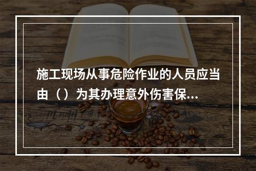 施工现场从事危险作业的人员应当由（ ）为其办理意外伤害保险。