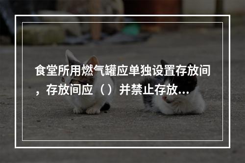 食堂所用燃气罐应单独设置存放间，存放间应（ ）并禁止存放其他