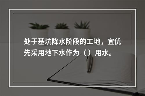 处于基坑降水阶段的工地，宜优先采用地下水作为（ ）用水。