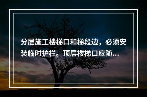 分层施工楼梯口和梯段边，必须安装临时护栏。顶层楼梯口应随工程